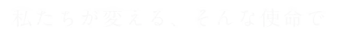 私たちが変える、そんな使命で